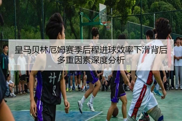 皇马贝林厄姆赛季后程进球效率下滑背后多重因素深度分析