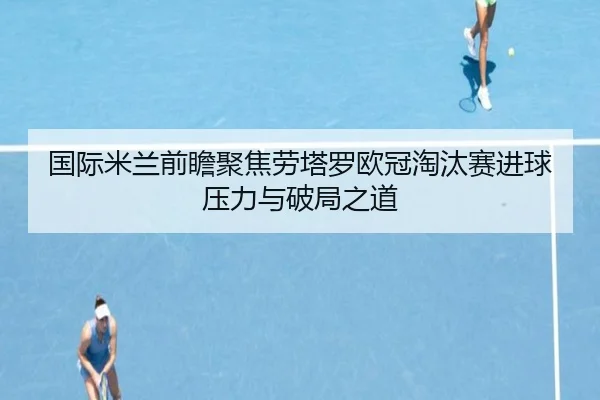 国际米兰前瞻聚焦劳塔罗欧冠淘汰赛进球压力与破局之道