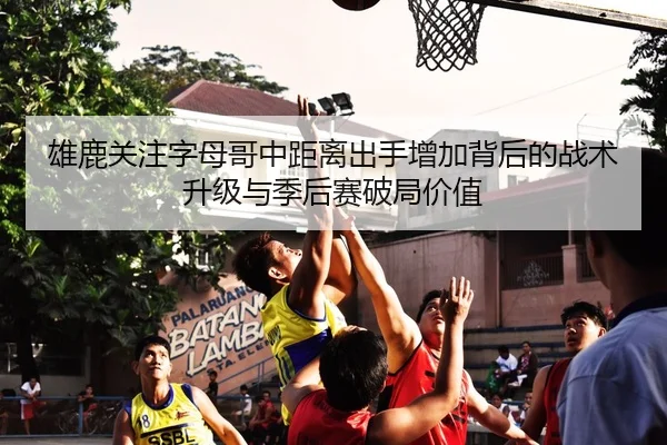 雄鹿关注字母哥中距离出手增加背后的战术升级与季后赛破局价值