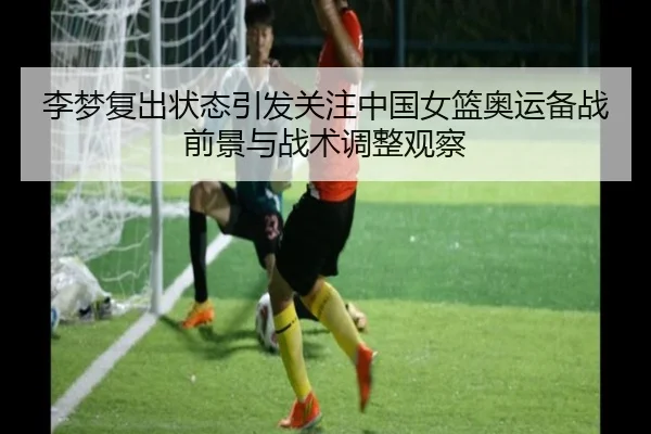 李梦复出状态引发关注中国女篮奥运备战前景与战术调整观察