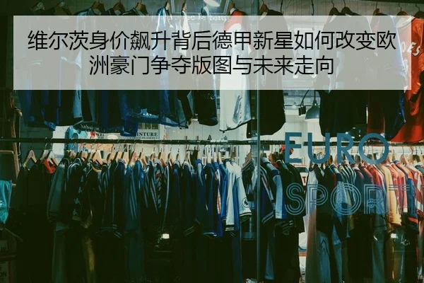 维尔茨身价飙升背后德甲新星如何改变欧洲豪门争夺版图与未来走向