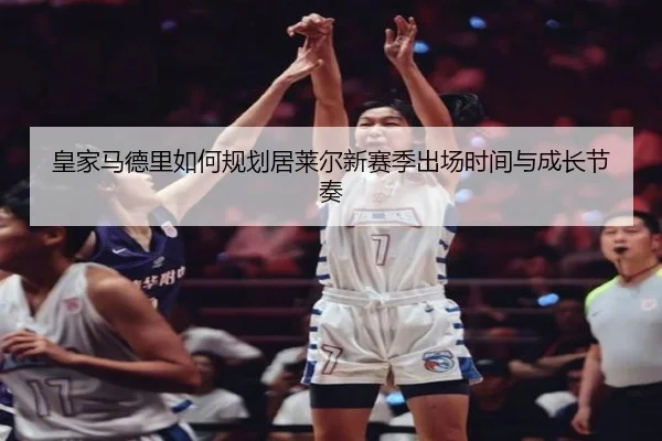 皇家马德里如何规划居莱尔新赛季出场时间与成长节奏
