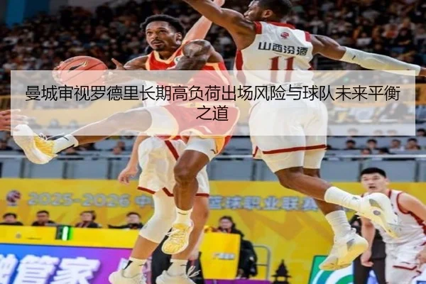 曼城审视罗德里长期高负荷出场风险与球队未来平衡之道