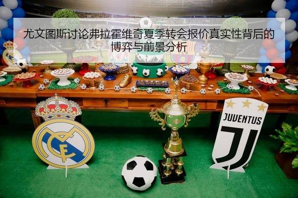 尤文图斯讨论弗拉霍维奇夏季转会报价真实性背后的博弈与前景分析