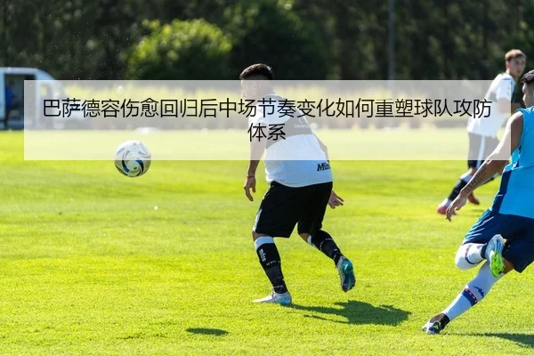 巴萨德容伤愈回归后中场节奏变化如何重塑球队攻防体系